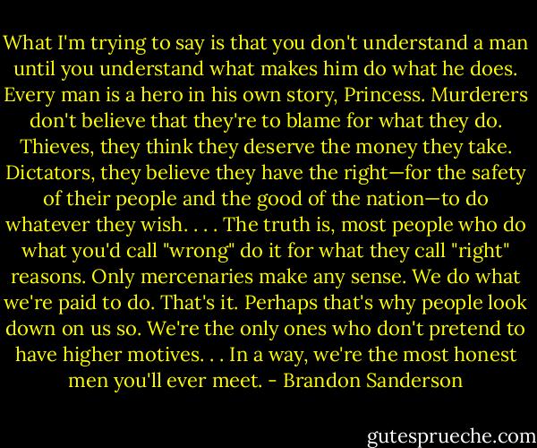 What I'm trying to say is that you don't understand a man until you understand what makes him do what he does. Every man is a hero in his own story, Princess. Murderers don't believe that they're to blame for what they do. Thieves, they think they deserve the money they take. Dictators, they believe they have the right—for the safety of their people and the good of the nation—to do whatever they wish. . . . The truth is, most people who do what you'd call "wrong" do it for what they call "right" reasons. Only mercenaries make any sense. We do what we're paid to do. That's it. Perhaps that's why people look down on us so. We're the only ones who don't pretend to have higher motives. . . In a way, we're the most honest men you'll ever meet. - Brandon Sanderson