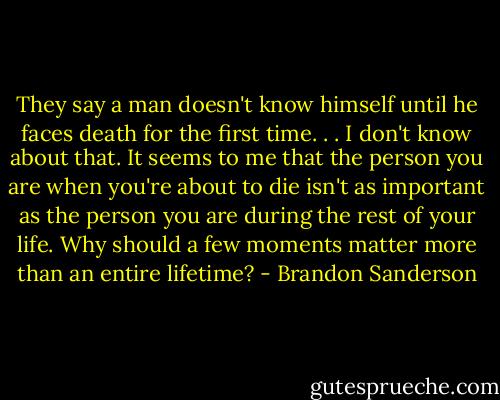 They say a man doesn't know himself until he faces death for the first time. . . I don't know about that. It seems to me that the person you are when you're about to die isn't as important as the person you are during the rest of your life. Why should a few moments matter more than an entire lifetime? - Brandon Sanderson
