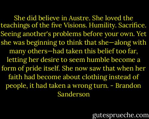 She did believe in Austre. She loved the teachings of the five Visions. Humility. Sacrifice. Seeing another's problems before your own. Yet she was beginning to think that she—along with many others—had taken this belief too far, letting her desire to seem humble become a form of pride itself. She now saw that when her faith had become about clothing instead of people, it had taken a wrong turn. - Brandon Sanderson