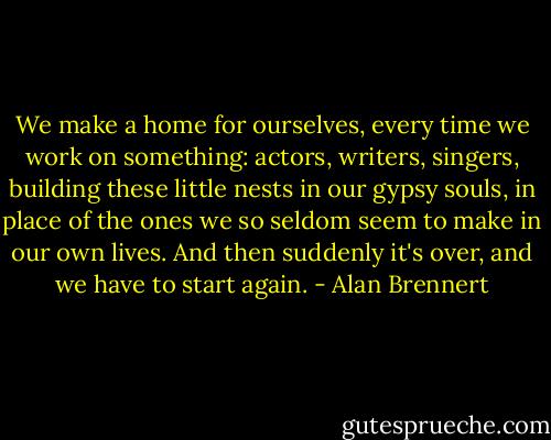 We make a home for ourselves, every time we work on something: actors, writers, singers, building these little nests in our gypsy souls, in place of the ones we so seldom seem to make in our own lives. And then suddenly it's over, and we have to start again. - Alan Brennert