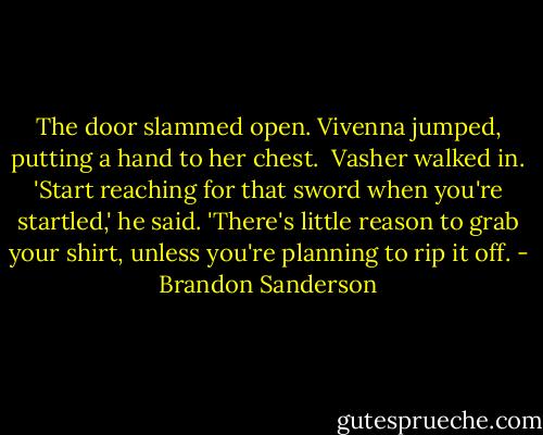 The door slammed open. Vivenna jumped, putting a hand to her chest.<br /><br />Vasher walked in. 'Start reaching for that sword when you're startled,' he said. 'There's little reason to grab your shirt, unless you're planning to rip it off. - Brandon Sanderson