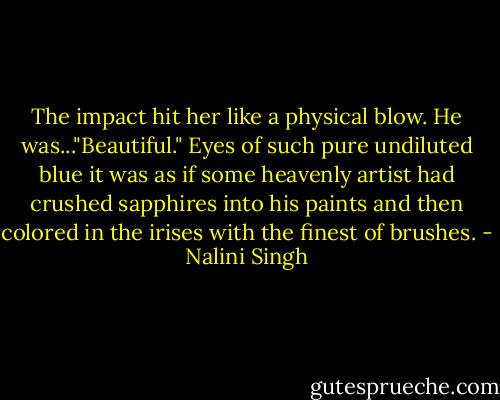The impact hit her like a physical blow. He was..."Beautiful." Eyes of such pure undiluted blue it was as if some heavenly artist had crushed sapphires into his paints and then colored in the irises with the finest of brushes. - Nalini Singh