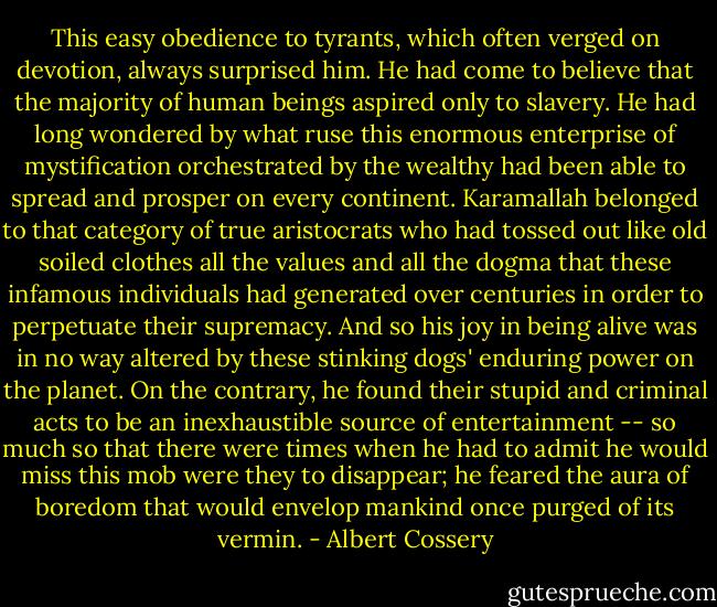 This easy obedience to tyrants, which often verged on devotion, always surprised him. He had come to believe that the majority of human beings aspired only to slavery. He had long wondered by what ruse this enormous enterprise of mystification orchestrated by the wealthy had been able to spread and prosper on every continent. Karamallah belonged to that category of true aristocrats who had tossed out like old soiled clothes all the values and all the dogma that these infamous individuals had generated over centuries in order to perpetuate their supremacy. And so his joy in being alive was in no way altered by these stinking dogs' enduring power on the planet. On the contrary, he found their stupid and criminal acts to be an inexhaustible source of entertainment -- so much so that there were times when he had to admit he would miss this mob were they to disappear; he feared the aura of boredom that would envelop mankind once purged of its vermin. - Albert Cossery