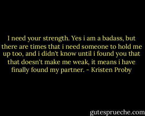 I need your strength. Yes i am a badass, but there are times that i need someone to hold me up too, and i didn't know until i found you that that doesn't make me weak, it means i have finally found my partner. - Kristen Proby