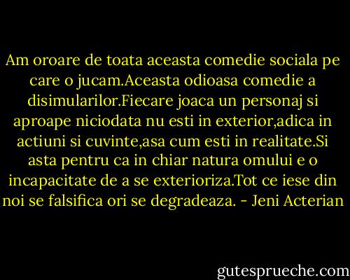 Am oroare de toata aceasta comedie sociala pe care o jucam.Aceasta odioasa comedie a disimularilor.Fiecare joaca un personaj si aproape niciodata nu esti in exterior,adica in actiuni si cuvinte,asa cum esti in realitate.Si asta pentru ca in chiar natura omului e o incapacitate de a se exterioriza.Tot ce iese din noi se falsifica ori se degradeaza. - Jeni Acterian
