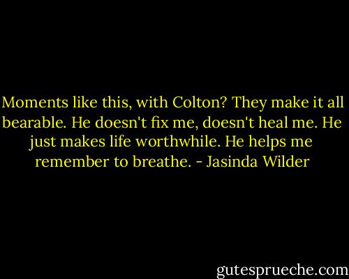 Moments like this, with Colton? They make it all bearable. He doesn't fix me, doesn't heal me. He just makes life worthwhile. He helps me remember to breathe. - Jasinda Wilder