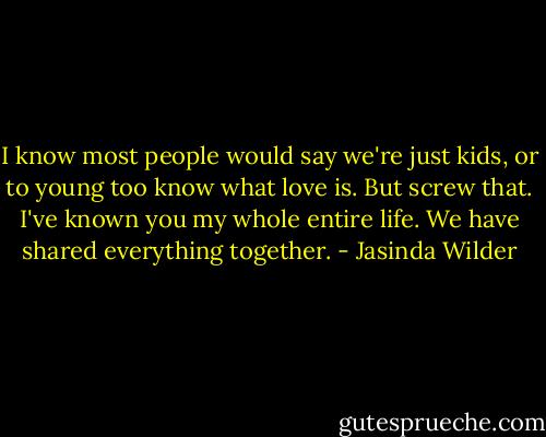 I know most people would say we're just kids, or to young too know what love is. But screw that. I've known you my whole entire life. We have shared everything together. - Jasinda Wilder