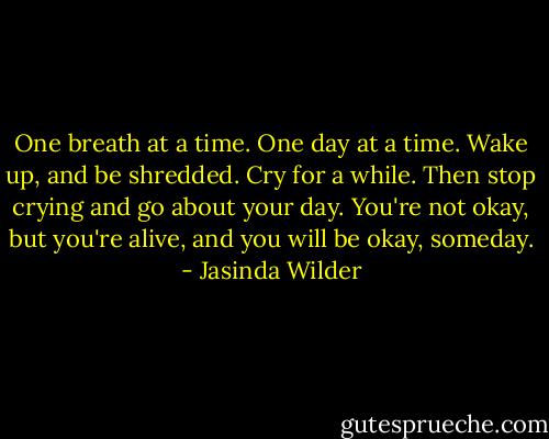 One breath at a time. One day at a time. Wake up, and be shredded. Cry for a while. Then stop crying and go about your day. You're not okay, but you're alive, and you will be okay, someday. - Jasinda Wilder