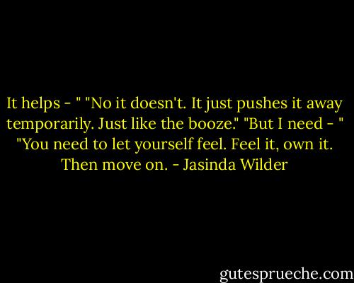 It helps - "<br />"No it doesn't. It just pushes it away temporarily. Just like the booze."<br />"But I need - "<br />"You need to let yourself feel. Feel it, own it. Then move on. - Jasinda Wilder