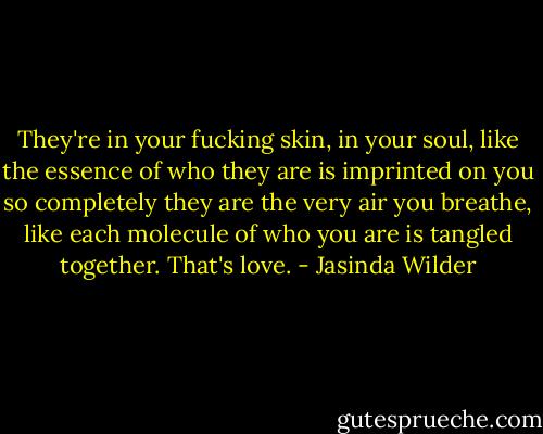 They're in your fucking skin, in your soul, like the essence of who they are is imprinted on you so completely they are the very air you breathe, like each molecule of who you are is tangled together. That's love. - Jasinda Wilder
