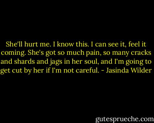 She'll hurt me. I know this. I can see it, feel it coming. She's got so much pain, so many cracks and shards and jags in her soul, and I'm going to get cut by her if I'm not careful. - Jasinda Wilder