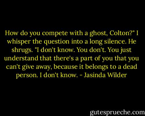 How do you compete with a ghost, Colton?" I whisper the question into a long silence.<br />He shrugs. "I don't know. You don't. You just understand that there's a part of you that you can't give away, because it belongs to a dead person. I don't know. - Jasinda Wilder