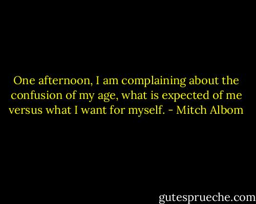 One afternoon, I am complaining about the confusion of my age, what is expected of me versus what I want for myself. - Mitch Albom