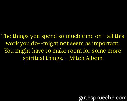 The things you spend so much time on--all this work you do--might not seem as important. You might have to make room for some more spiritual things. - Mitch Albom