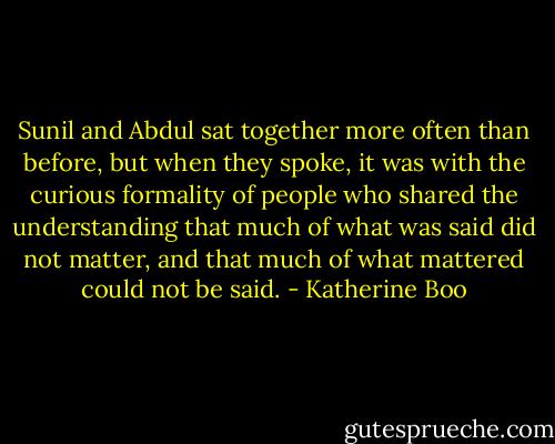 Sunil and Abdul sat together more often than before, but when they spoke, it was with the curious formality of people who shared the understanding that much of what was said did not matter, and that much of what mattered could not be said. - Katherine Boo