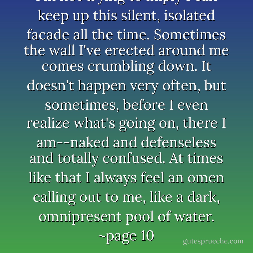 I'm not trying to imply I can keep up this silent, isolated facade all the time.<br />Sometimes the wall I've erected around me comes crumbling down. It doesn't happen<br />very often, but sometimes, before I even realize what's going on, there I am--naked and<br />defenseless and totally confused. At times like that I always feel an omen calling out to<br />me, like a dark, omnipresent pool of water.<br />~page 10 - Haruki Murakami