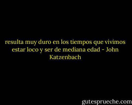resulta muy duro en los tiempos que vivimos estar loco y ser de mediana edad - John Katzenbach