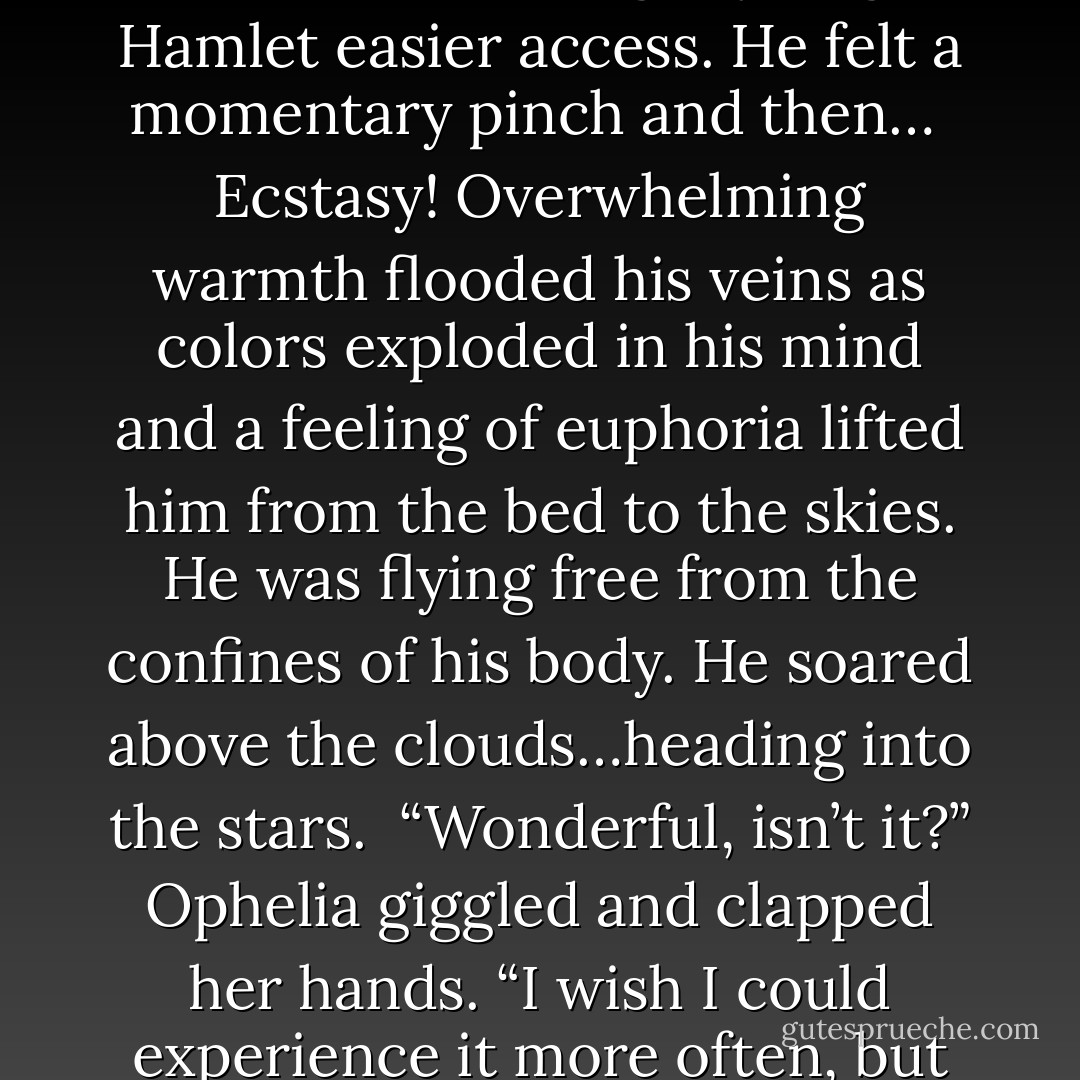 Relax, it only hurts a little,” she murmured in Edwin’s ear as she stroked his head and shoulders from behind. “What you feel later more than makes up for it.”“But will I…will I have to drink blood after I am…initiated?”<br /><br />“Don’t worry, Edwin. I promise it will be many years before either you or Ophelia will need to seek your sustenance in such a manner.” Hamlet kissed his cheek. “Are you ready?”<br /><br />Edwin nodded. Closing his eyes, he turned his head slightly to give Hamlet easier access. He felt a momentary pinch and then…<br /><br />Ecstasy! Overwhelming warmth flooded his veins as colors exploded in his mind and a feeling of euphoria lifted him from the bed to the skies. He was flying free from the confines of his body. He soared above the clouds…heading into the stars.<br /><br />“Wonderful, isn’t it?” Ophelia giggled and clapped her hands. “I wish I could experience it more often, but Hamlet says it’s even better once you’re on the receiving end.”<br /><br />He opened his eyes slowly. Still light-headed, Edwin observed the gaze of mutual pleasure in Hamlet’s dark eyes. His sensual lips glistened with tint of red. Instead of horror or aversion, Edwin felt complete peace and contentment.<br /><br />“Thank you.” Without hesitation Edwin pulled Hamlet's lips to his and kissed him. - Cindy A. Matthews