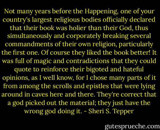 Not many years before the Happening, one of your country's largest religious bodies officially declared that their book was holier than their God, thus simultaneously and corporately breaking several commandments of their own religion, particularly the first one. Of course they liked the book better! It was full of magic and contradictions that they could quote to reinforce their bigoted and hateful opinions, as I well know, for I chose many parts of it from among the scrolls and epistles that were lying around in caves here and there. They're correct that a god picked out the material; they just have the wrong god doing it. - Sheri S. Tepper