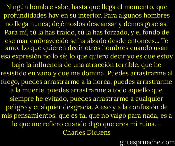 Ningún hombre sabe, hasta que llega el momento, qué profundidades hay en su interior. Para algunos hombres no llega nunca; dejémoslos descansar y demos gracias. Para mí, tú la has traído, tú la has forzado, y el fondo de ese mar embravecido se ha alzado desde entonces... Te amo. Lo que quieren decir otros hombres cuando usan esa expresión no lo sé; lo que quiero decir yo es que estoy bajo la influencia de una atracción terrible, que he resistido en vano y que me domina. Puedes arrastrarme al fuego, puedes arrastrarme a la horca, puedes arrastrarme a la muerte, puedes arrastrarme a todo aquello que siempre he evitado, puedes arrastrarme a cualquier peligro y cualquier desgracia. A eso y a la confusión de mis pensamientos, que es tal que no valgo para nada, es a lo que me refiero cuando digo que eres mi ruina. - Charles Dickens