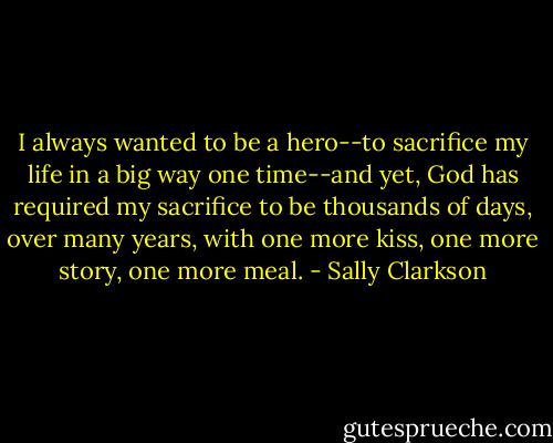 I always wanted to be a hero--to sacrifice my life in a big way one time--and yet, God has required my sacrifice to be thousands of days, over many years, with one more kiss, one more story, one more meal. - Sally Clarkson