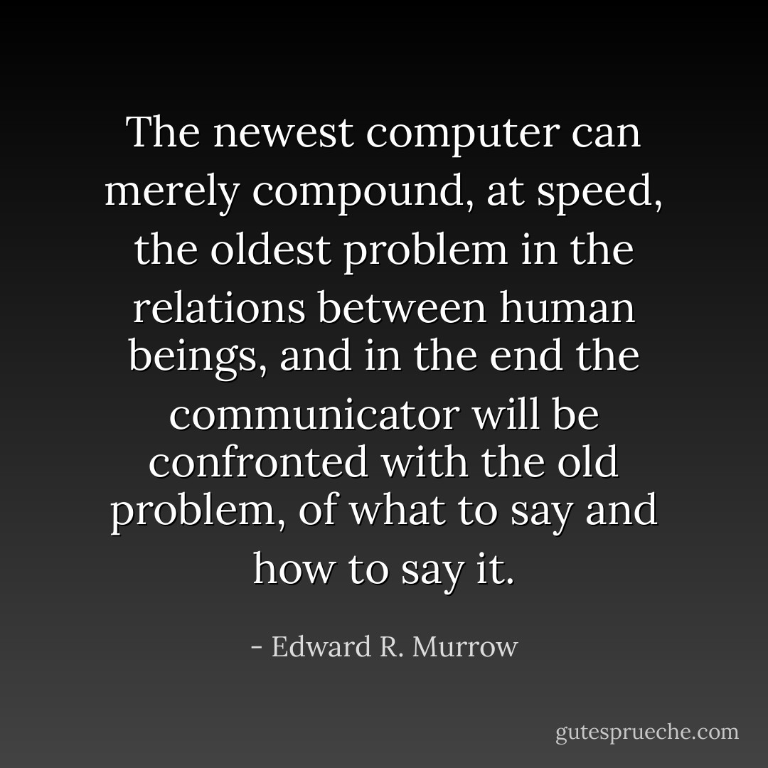 The newest computer can merely compound, at speed, the oldest problem in the relations between human beings, and in the end the communicator will be confronted with the old problem, of what to say and how to say it. - Edward R. Murrow