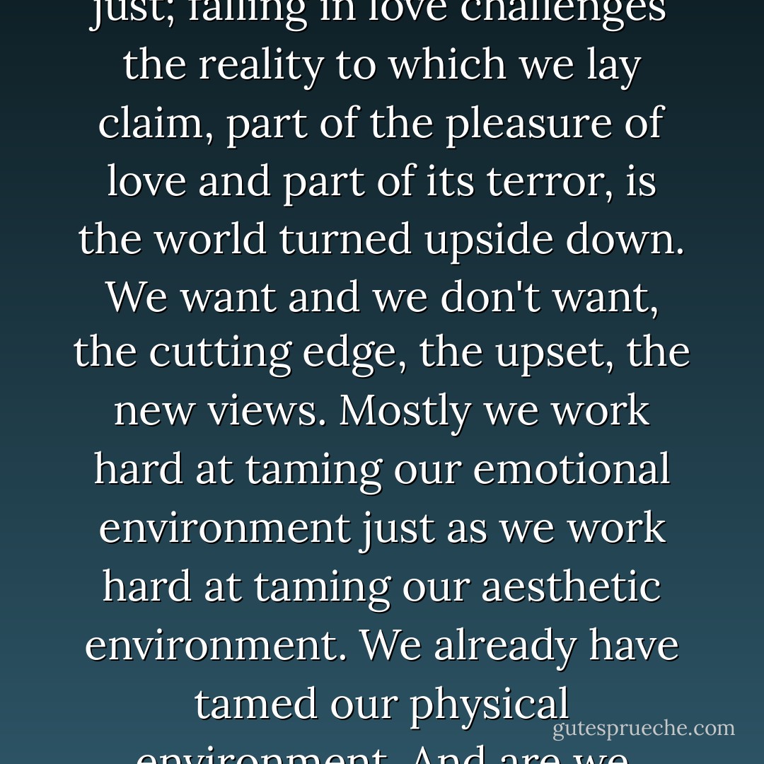 True art, when it happens to us, challenges the 'I' that we are. A love-parallel would be just; falling in love challenges the reality to which we lay claim, part of the pleasure of love and part of its terror, is the world turned upside down. We want and we don't want, the cutting edge, the upset, the new views. Mostly we work hard at taming our emotional environment just as we work hard at taming our aesthetic environment. We already have tamed our physical environment. And are we happy with all this tameness? Are you? - Jeanette Winterson