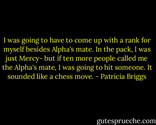 I was going to have to come up with a rank for myself besides Alpha's mate. In the pack, I was just Mercy- but if ten more people called me the Alpha's mate, I was going to hit someone. It sounded like a chess move. - Patricia Briggs