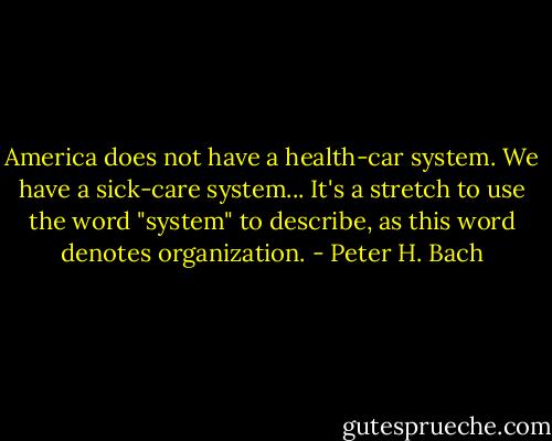 America does not have a health-car system. We have a sick-care system... It's a stretch to use the word "system" to describe, as this word denotes organization. - Peter H. Bach