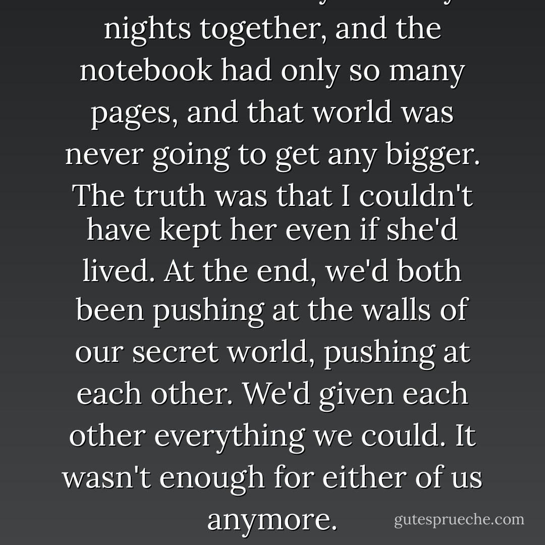But we'd had only so many nights together, and the notebook had only so many pages, and that world was never going to get any bigger. The truth was that I couldn't have kept her even if she'd lived. At the end, we'd both been pushing at the walls of our secret world, pushing at each other. We'd given each other everything we could. It wasn't enough for either of us anymore. - Jennifer R.  Hubbard