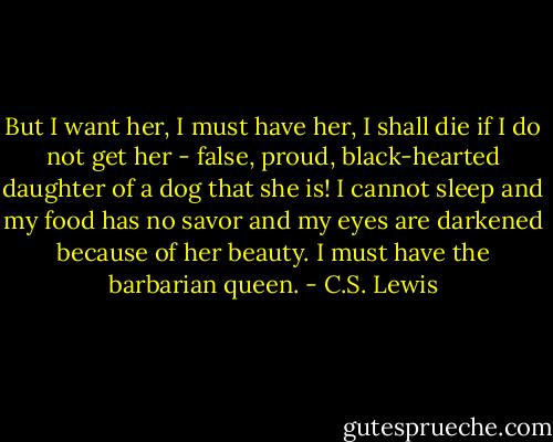 But I want her, I must have her, I shall die if I do not get her - false, proud, black-hearted daughter of a dog that she is! I cannot sleep and my food has no savor and my eyes are darkened because of her beauty. I must have the barbarian queen. - C.S. Lewis