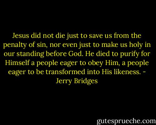 Jesus did not die just to save us from the penalty of sin, nor even just to make us holy in our standing before God. He died to purify for Himself a people eager to obey Him, a people eager to be transformed into His likeness. - Jerry Bridges