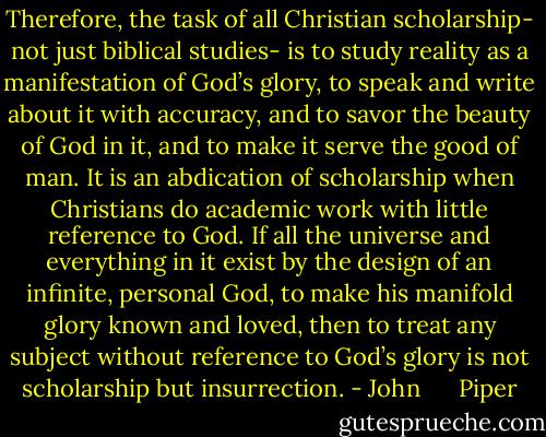 Therefore, the task of all Christian scholarship- not just biblical studies- is to study reality as a manifestation of God’s glory, to speak and write about it with accuracy, and to savor the beauty of God in it, and to make it serve the good of man. It is an abdication of scholarship when Christians do academic work with little reference to God. If all the universe and everything in it exist by the design of an infinite, personal God, to make his manifold glory known and loved, then to treat any subject without reference to God’s glory is not scholarship but insurrection. - John      Piper