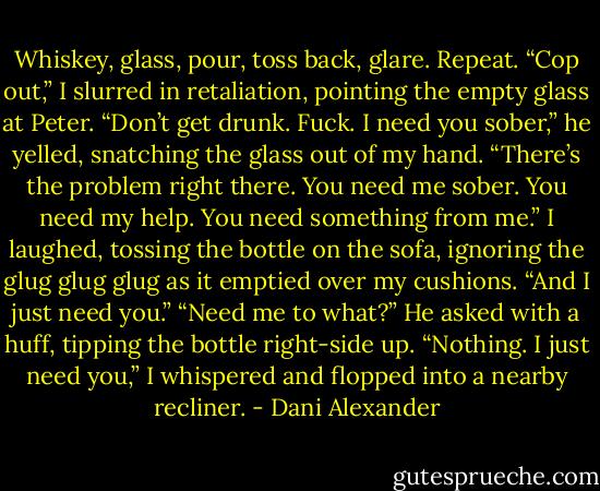 Whiskey, glass, pour, toss back, glare. Repeat. “Cop out,” I slurred in retaliation, pointing the empty glass at Peter.<br />“Don’t get drunk. Fuck. I need you sober,” he yelled, snatching the glass out of my hand.<br />“There’s the problem right there. You need me sober. You need my help. You need something from me.” I laughed, tossing the bottle on the sofa, ignoring the glug glug glug as it emptied over my cushions. “And I just need you.”<br />“Need me to what?” He asked with a huff, tipping the bottle right-side up.<br />“Nothing. I just need you,” I whispered and flopped into a nearby recliner. - Dani Alexander