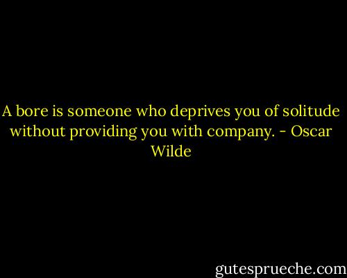 A bore is someone who deprives you of solitude without providing you with company. - Oscar Wilde