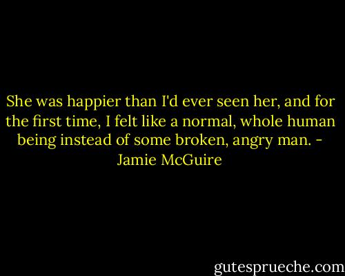 She was happier than I'd ever seen her, and for the first time, I felt like a normal, whole human being instead of some broken, angry man. - Jamie McGuire
