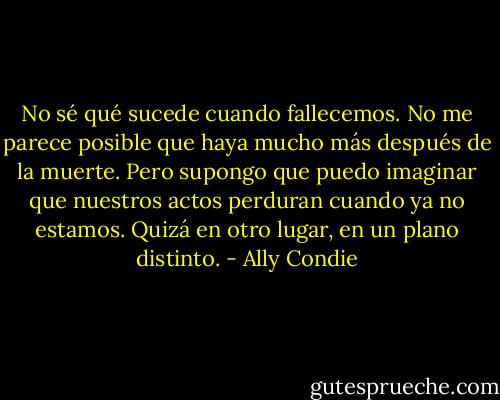 No sé qué sucede cuando fallecemos. No me parece posible que haya mucho más<br />después de la muerte. Pero supongo que puedo imaginar que nuestros actos perduran cuando ya no estamos. Quizá en otro lugar, en un plano distinto. - Ally Condie