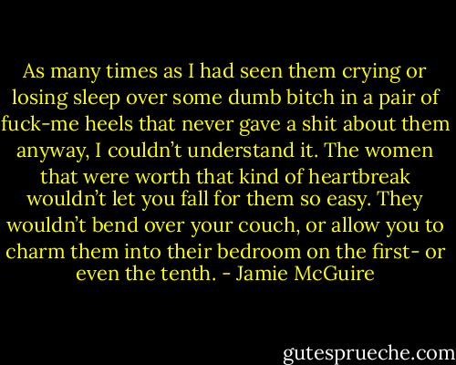 As many times as I had seen them crying or losing sleep over some dumb bitch in a pair of fuck-me heels that never gave a shit about them anyway, I couldn’t understand it. The women that were worth that kind of heartbreak wouldn’t let you fall for them so easy. They wouldn’t bend over your couch, or allow you to charm them into their bedroom on the first- or even the tenth. - Jamie McGuire