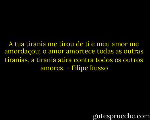 A tua tirania me tirou de ti e meu amor me amordaçou; o amor amortece todas as outras tiranias, a tirania atira contra todos os outros amores. - Filipe Russo