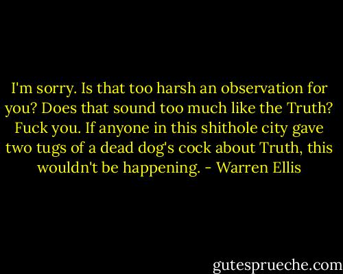 I'm sorry. Is that too harsh an observation for you? Does that sound too much like the Truth? Fuck you. If anyone in this shithole city gave two tugs of a dead dog's cock about Truth, this wouldn't be happening. - Warren Ellis