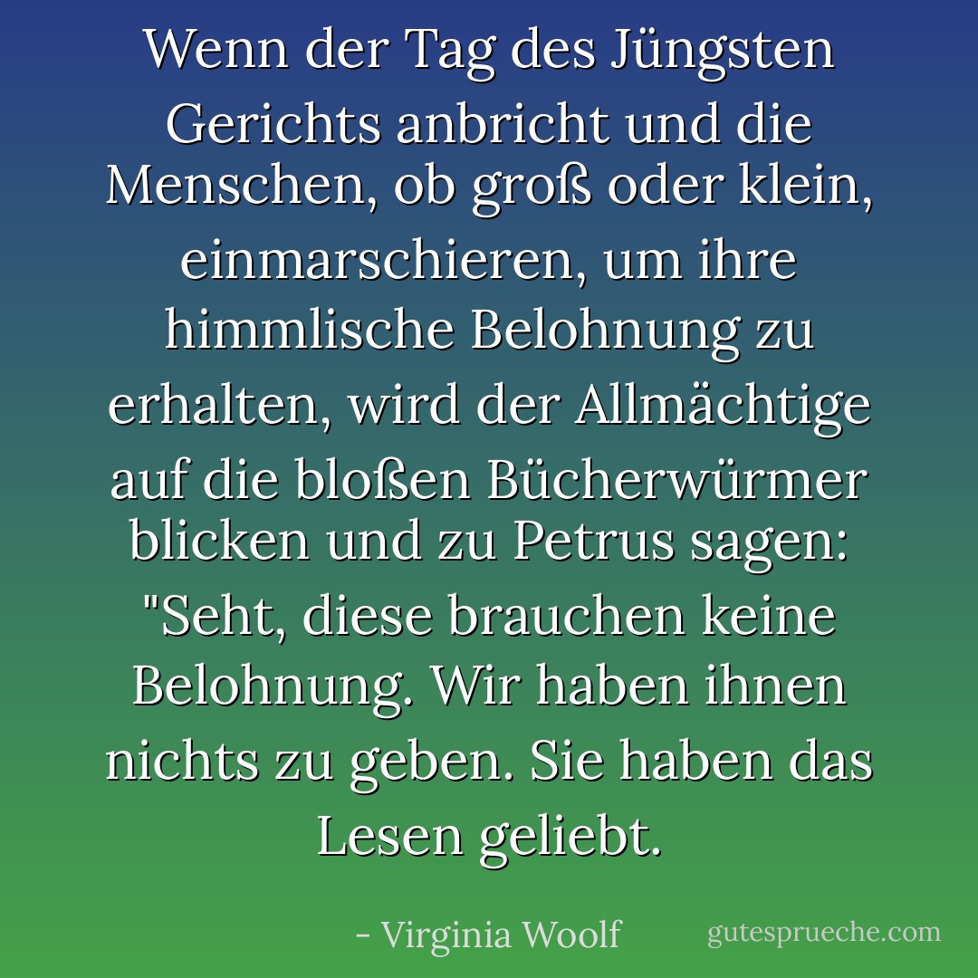 Wenn der Tag des Jüngsten Gerichts anbricht und die Menschen, ob groß oder klein, einmarschieren, um ihre himmlische Belohnung zu erhalten, wird der Allmächtige auf die bloßen Bücherwürmer blicken und zu Petrus sagen: "Seht, diese brauchen keine Belohnung. Wir haben ihnen nichts zu geben. Sie haben das Lesen geliebt. - Virginia Woolf<