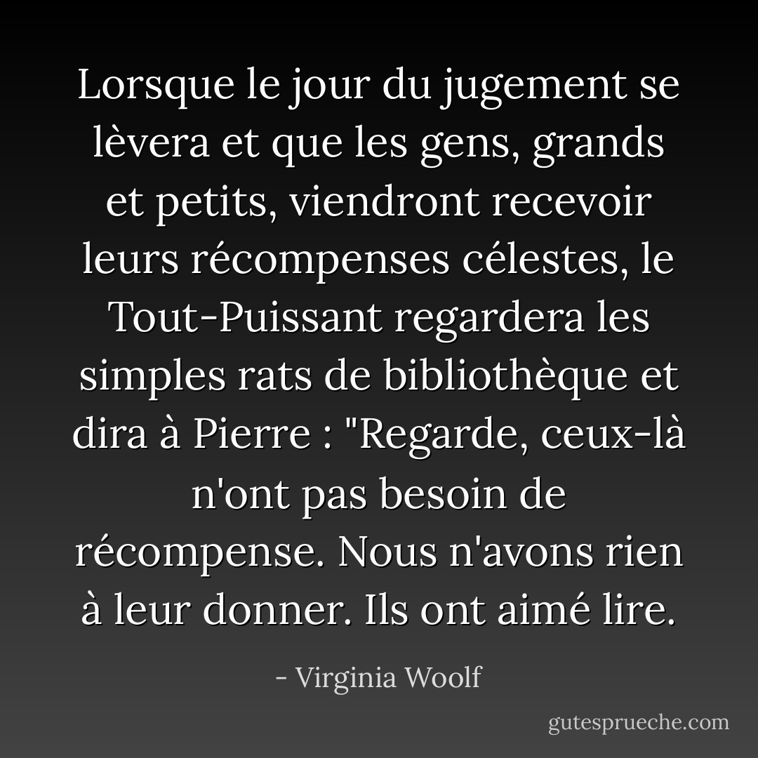 Lorsque le jour du jugement se lèvera et que les gens, grands et petits, viendront recevoir leurs récompenses célestes, le Tout-Puissant regardera les simples rats de bibliothèque et dira à Pierre : "Regarde, ceux-là n'ont pas besoin de récompense. Nous n'avons rien à leur donner. Ils ont aimé lire. - Virginia Woolf