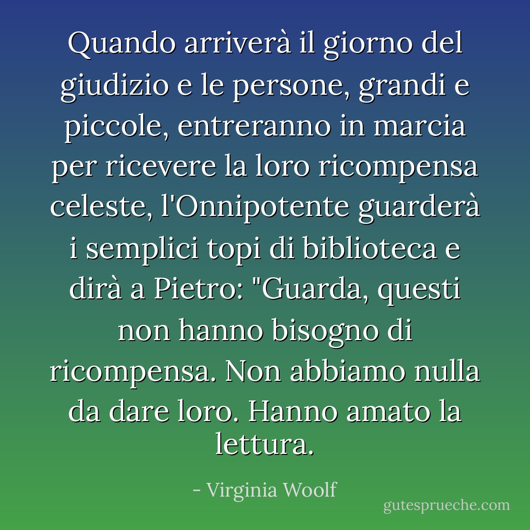 Quando arriverà il giorno del giudizio e le persone, grandi e piccole, entreranno in marcia per ricevere la loro ricompensa celeste, l'Onnipotente guarderà i semplici topi di biblioteca e dirà a Pietro: "Guarda, questi non hanno bisogno di ricompensa. Non abbiamo nulla da dare loro. Hanno amato la lettura. - Virginia Woolf