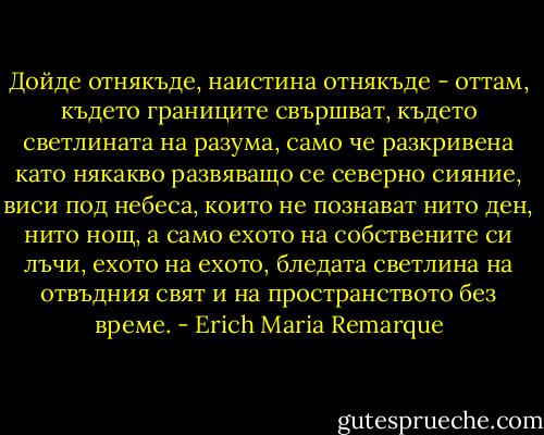Дойде отнякъде, наистина отнякъде - оттам, където границите свършват, където светлината на разума, само че разкривена като някакво развяващо се северно сияние, виси под небеса, които не познават нито ден, нито нощ, а само ехото на собствените си лъчи, ехото на ехото, бледата светлина на отвъдния свят и на пространството без време. - Erich Maria Remarque