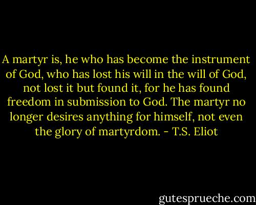A martyr is, he who has become the instrument of God, who has lost his will in the will of God, not lost it but found it, for he has found freedom in submission to God. The martyr no longer desires anything for himself, not even the glory of martyrdom. - T.S. Eliot