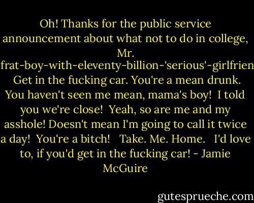 Oh! Thanks for the public service announcement about what not to do in college, Mr. Eighteen-year-old-frat-boy-with-eleventy-billion-'serious'-girlfriends-under-his-belt! <br /><br /><br />Get in the fucking car. You're a mean drunk. <br /><br />You haven't seen me mean, mama's boy!<br /><br />I told you we're close!<br /><br />Yeah, so are me and my asshole! Doesn't mean I'm going to call it twice a day!<br /><br />You're a bitch! <br /><br />Take. Me. Home. <br /><br />I'd love to, if you'd get in the fucking car! - Jamie McGuire