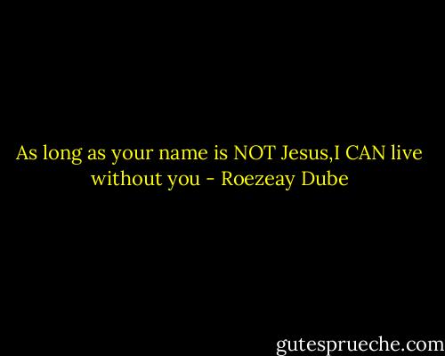 As long as your name is NOT Jesus,I CAN live without you - Roezeay Dube