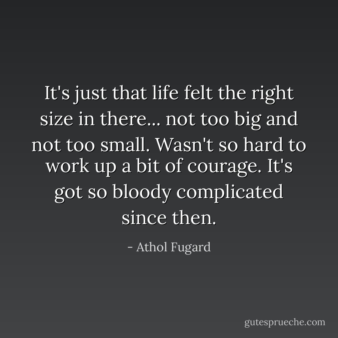It's just that life felt the right size in there... not too big and not too small. Wasn't so hard to work up a bit of courage. It's got so bloody complicated since then. - Athol Fugard