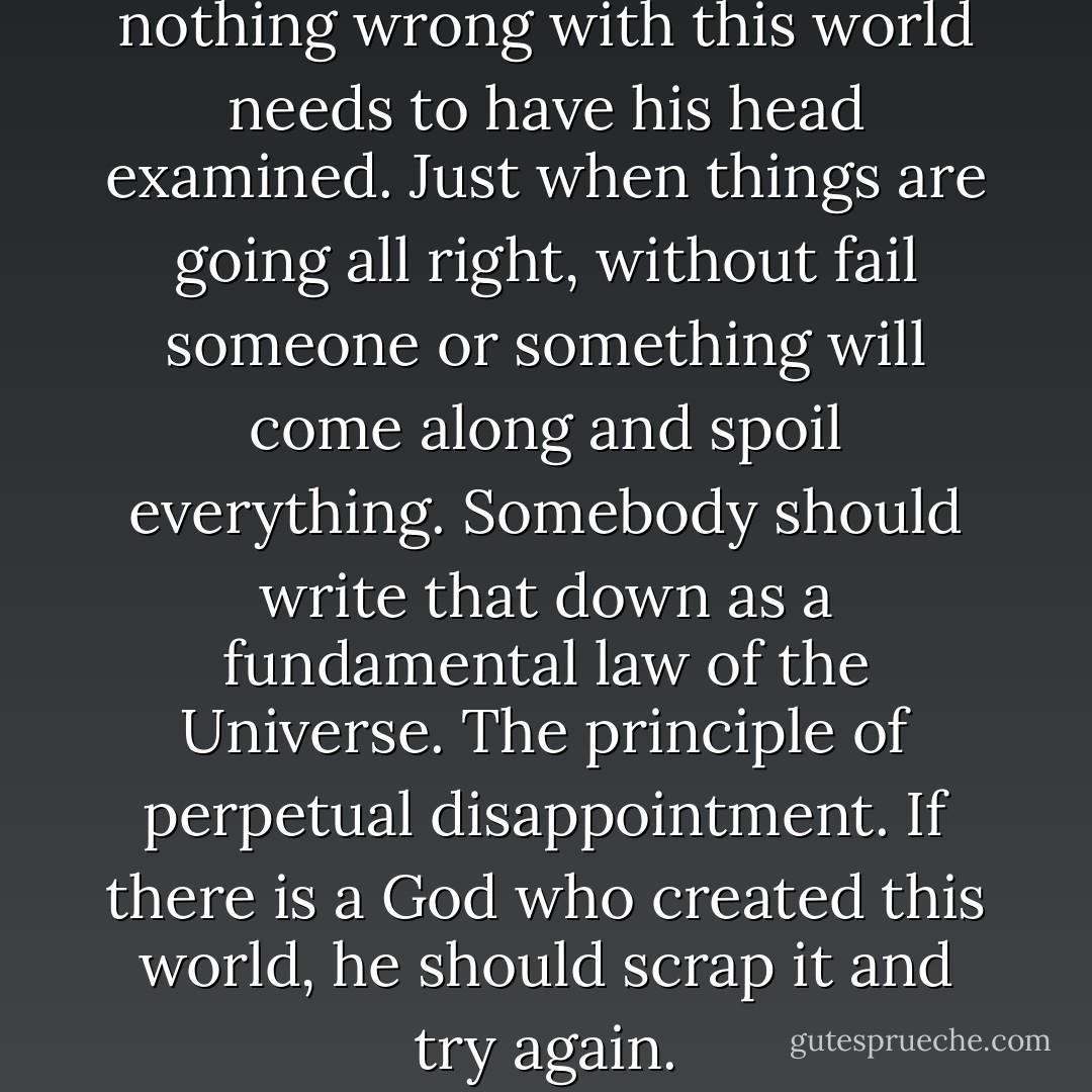Anybody who thinks there's nothing wrong with this world needs to have his head examined. Just when things are going all right, without fail someone or something will come along and spoil everything. Somebody should write that down as a fundamental law of the Universe. The principle of perpetual disappointment. If there is a God who created this world, he should scrap it and try again. - Athol Fugard