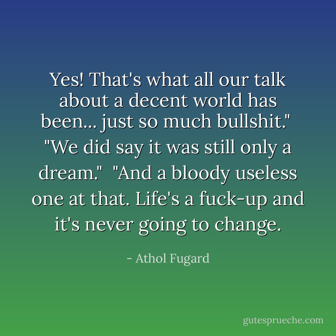 Yes! That's what all our talk about a decent world has been... just so much bullshit."<br /><br />"We did say it was still only a dream."<br /><br />"And a bloody useless one at that. Life's a fuck-up and it's never going to change. - Athol Fugard